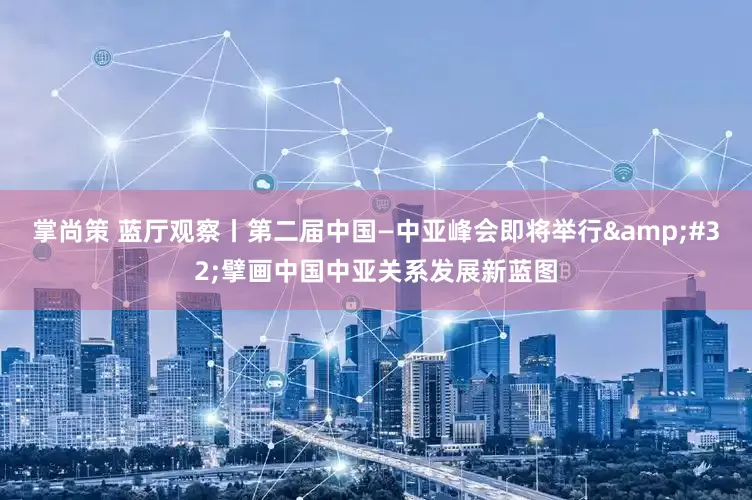 掌尚策 蓝厅观察丨第二届中国—中亚峰会即将举行 擘画中国中亚关系发展新蓝图