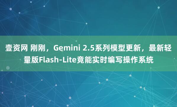壹资网 刚刚，Gemini 2.5系列模型更新，最新轻量版Flash-Lite竟能实时编写操作系统