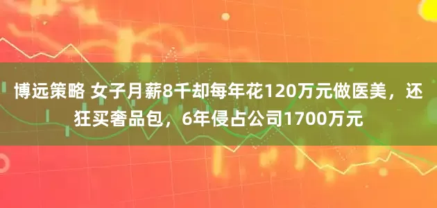 博远策略 女子月薪8千却每年花120万元做医美，还狂买奢品包，6年侵占公司1700万元