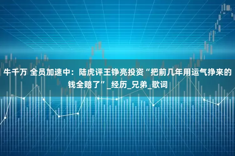 牛千万 全员加速中：陆虎评王铮亮投资“把前几年用运气挣来的钱全赔了”_经历_兄弟_歌词