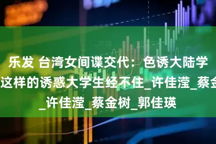 乐发 台湾女间谍交代：色诱大陆学生全过程，这样的诱惑大学生经不住_许佳滢_蔡金树_郭佳瑛