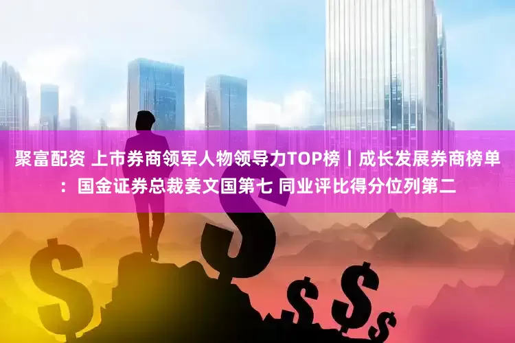 聚富配资 上市券商领军人物领导力TOP榜丨成长发展券商榜单：国金证券总裁姜文国第七 同业评比得分位列第二