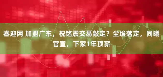睿迎网 加盟广东，祝铭震交易敲定？尘埃落定，同曦官宣，下家1年顶薪