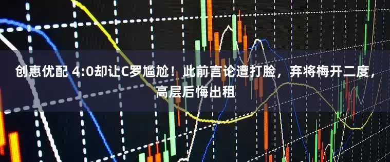 创惠优配 4:0却让C罗尴尬！此前言论遭打脸，弃将梅开二度，高层后悔出租
