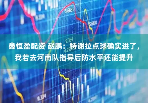鑫恒盈配资 赵鹏：特谢拉点球确实进了，我若去河南队指导后防水平还能提升
