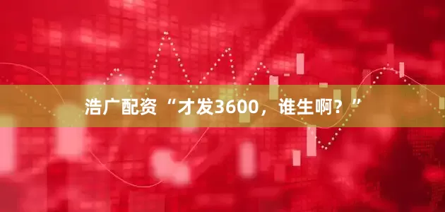 浩广配资 “才发3600，谁生啊？”