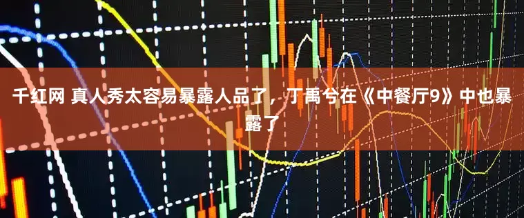 千红网 真人秀太容易暴露人品了，丁禹兮在《中餐厅9》中也暴露了