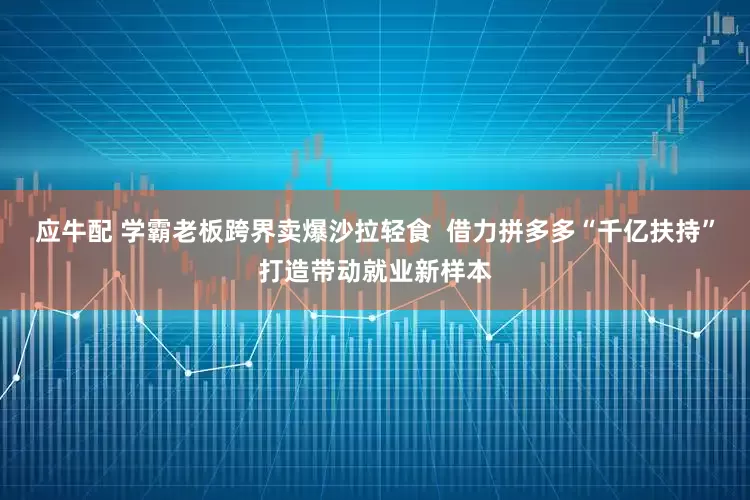 应牛配 学霸老板跨界卖爆沙拉轻食  借力拼多多“千亿扶持”打造带动就业新样本