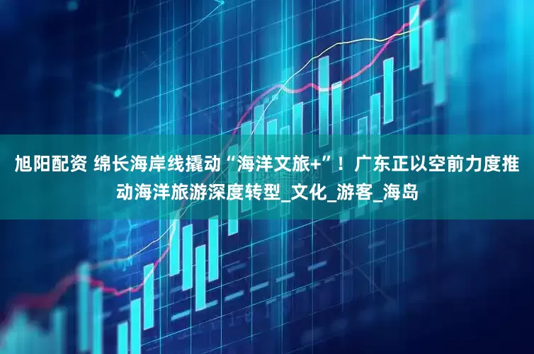旭阳配资 绵长海岸线撬动“海洋文旅+”！广东正以空前力度推动海洋旅游深度转型_文化_游客_海岛