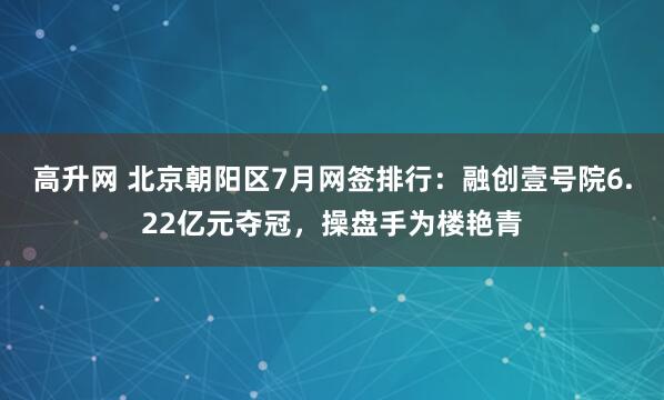 高升网 北京朝阳区7月网签排行：融创壹号院6.22亿元夺冠，操盘手为楼艳青