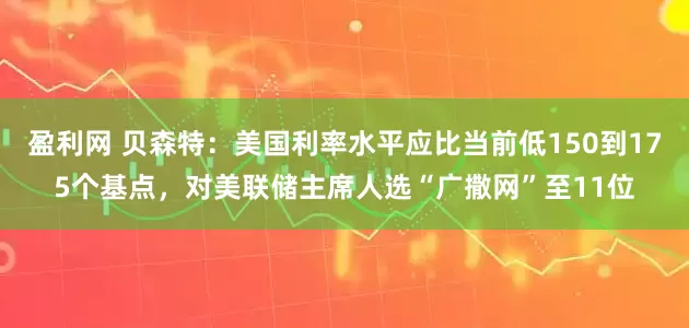 盈利网 贝森特：美国利率水平应比当前低150到175个基点，对美联储主席人选“广撒网”至11位