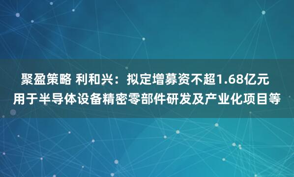 聚盈策略 利和兴：拟定增募资不超1.68亿元 用于半导体设备精密零部件研发及产业化项目等