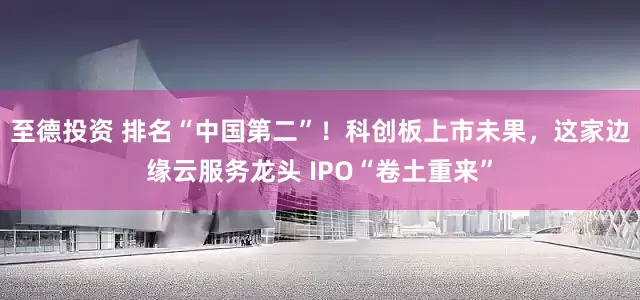 至德投资 排名“中国第二”！科创板上市未果，这家边缘云服务龙头 IPO“卷土重来”