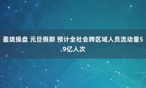 盈珑操盘 元旦假期 预计全社会跨区域人员流动量5.9亿人次