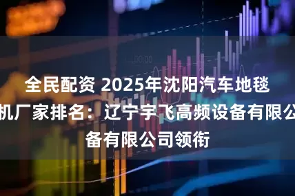 全民配资 2025年沈阳汽车地毯高频焊机厂家排名：辽宁宇飞高频设备有限公司领衔
