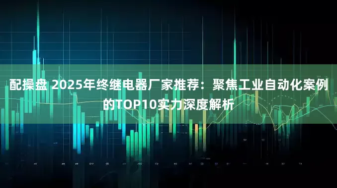 配操盘 2025年终继电器厂家推荐：聚焦工业自动化案例的TOP10实力深度解析