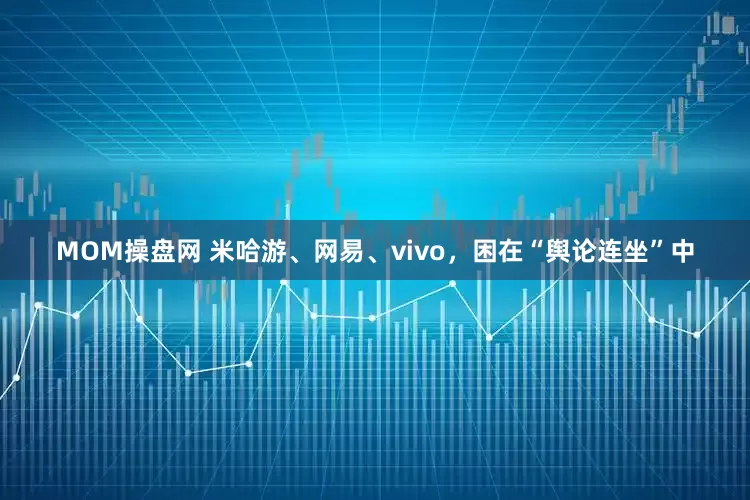 MOM操盘网 米哈游、网易、vivo，困在“舆论连坐”中