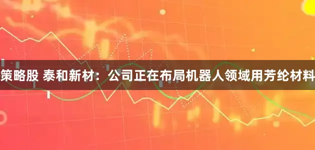策略股 泰和新材：公司正在布局机器人领域用芳纶材料