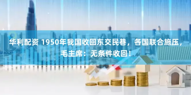 华利配资 1950年我国收回东交民巷，各国联合施压，毛主席：无条件收回！